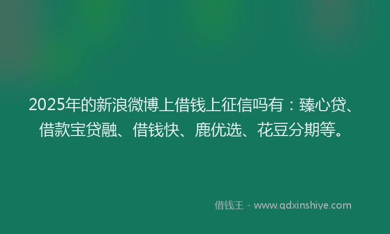 2025年的新浪微博上借钱上征信吗有：臻心贷、借款宝贷融、借钱快、鹿优选、花豆分期等。