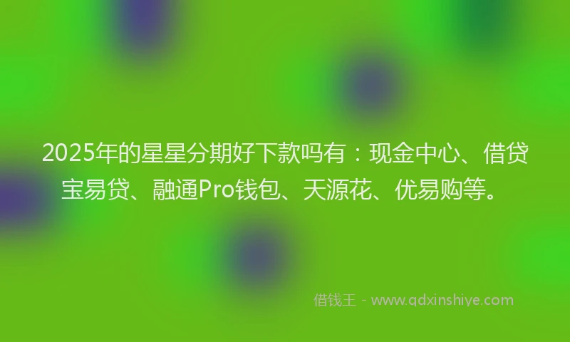 2025年的星星分期好下款吗有：现金中心、借贷宝易贷、融通Pro钱包、天源花、优易购等。
