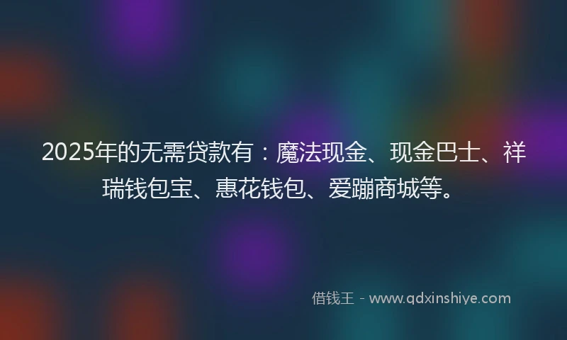 2025年的无需贷款有：魔法现金、现金巴士、祥瑞钱包宝、惠花钱包、爱蹦商城等。