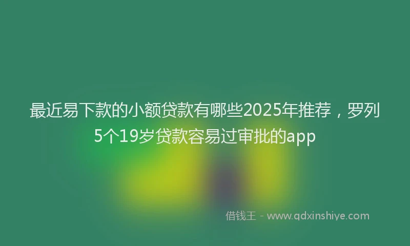 最近易下款的小额贷款有哪些2025年推荐，罗列5个19岁贷款容易过审批的app