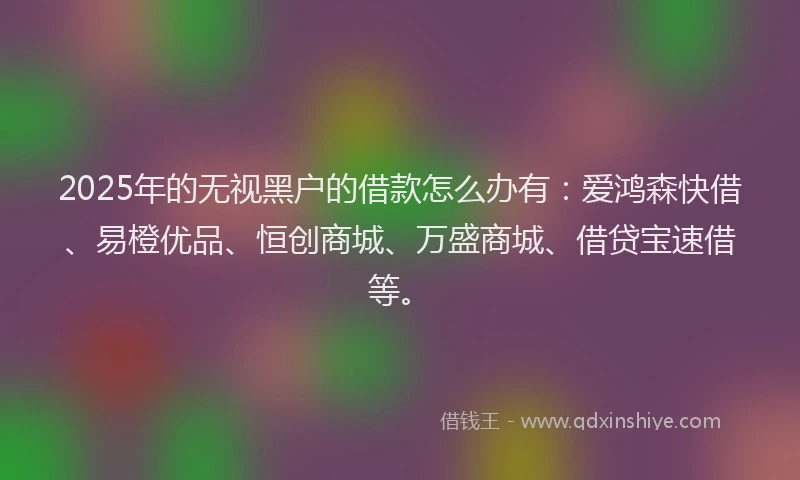 2025年的无视黑户的借款怎么办有：爱鸿森快借、易橙优品、恒创商城、万盛商城、借贷宝速借等。