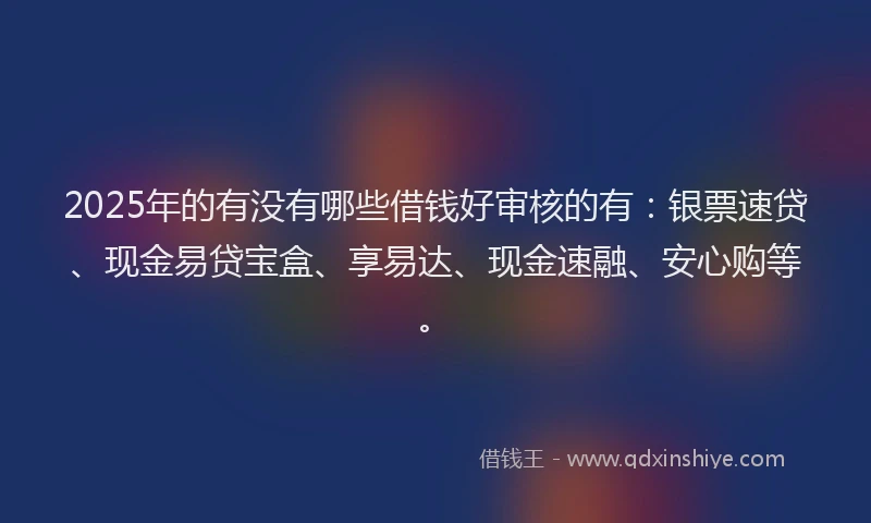 2025年的有没有哪些借钱好审核的有：银票速贷、现金易贷宝盒、享易达、现金速融、安心购等。