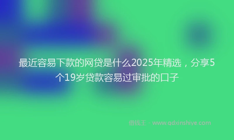 最近容易下款的网贷是什么2025年精选，分享5个19岁贷款容易过审批的口子