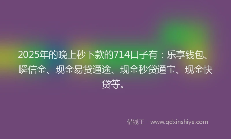 2025年的晚上秒下款的714口子有：乐享钱包、瞬信金、现金易贷通途、现金秒贷通宝、现金快贷等。