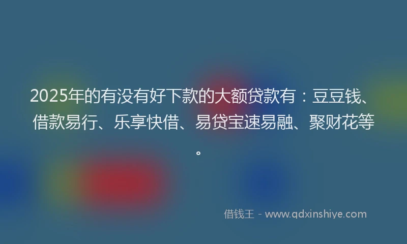 2025年的有没有好下款的大额贷款有：豆豆钱、借款易行、乐享快借、易贷宝速易融、聚财花等。