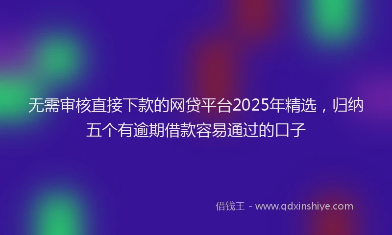 无需审核直接下款的网贷平台2025年精选，归纳五个有逾期借款容易通过的口子