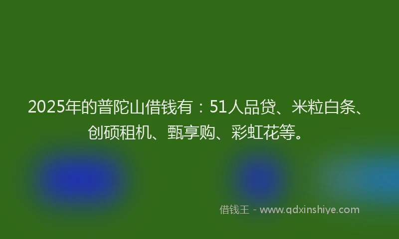 2025年的普陀山借钱有：51人品贷、米粒白条、创硕租机、甄享购、彩虹花等。
