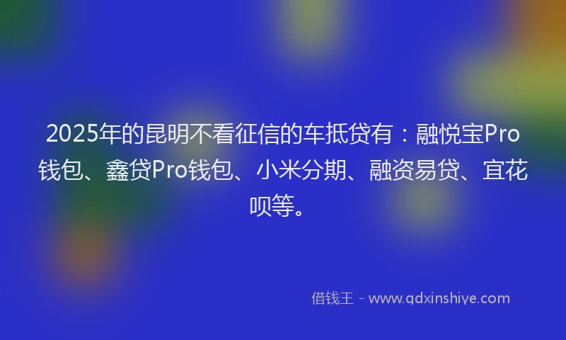 2025年的昆明不看征信的车抵贷有：融悦宝Pro钱包、鑫贷Pro钱包、小米分期、融资易贷、宜花呗等。