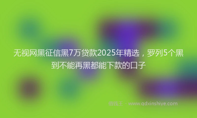 无视网黑征信黑7万贷款2025年精选，罗列5个黑到不能再黑都能下款的口子