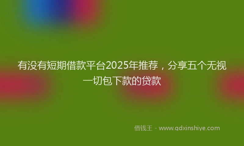 有没有短期借款平台2025年推荐，分享五个无视一切包下款的贷款
