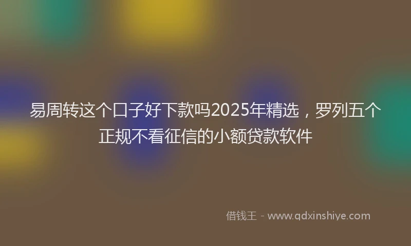 易周转这个口子好下款吗2025年精选，罗列五个正规不看征信的小额贷款软件