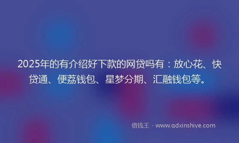 2025年的有介绍好下款的网贷吗有：放心花、快贷通、便荔钱包、星梦分期、汇融钱包等。