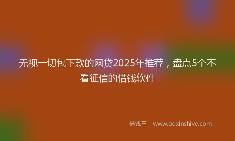 无视一切包下款的网贷2025年推荐，盘点5个不看征信的借钱软件