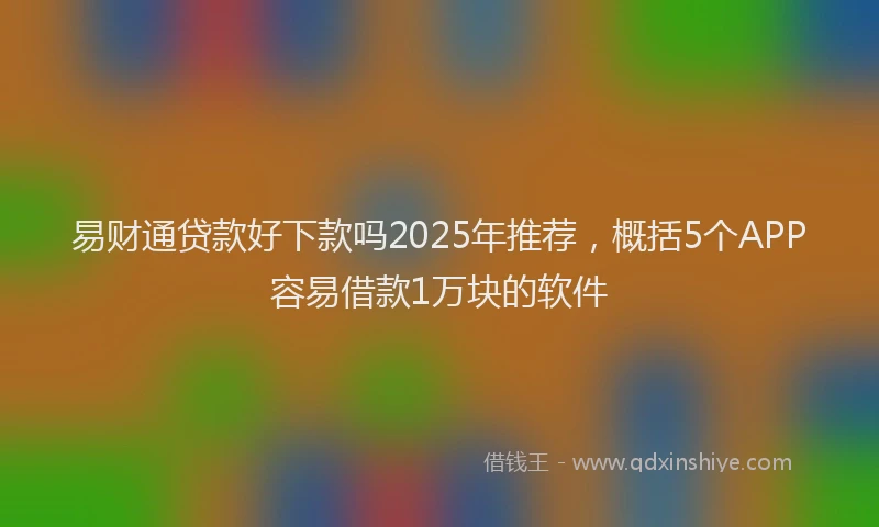 易财通贷款好下款吗2025年推荐，概括5个APP容易借款1万块的软件
