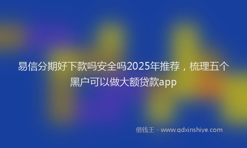 易信分期好下款吗安全吗2025年推荐，梳理五个黑户可以做大额贷款app