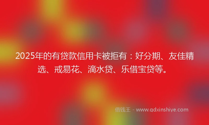 2025年的有贷款信用卡被拒有：好分期、友佳精选、戒易花、滴水贷、乐借宝贷等。
