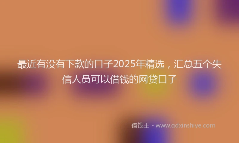 最近有没有下款的口子2025年精选，汇总五个失信人员可以借钱的网贷口子