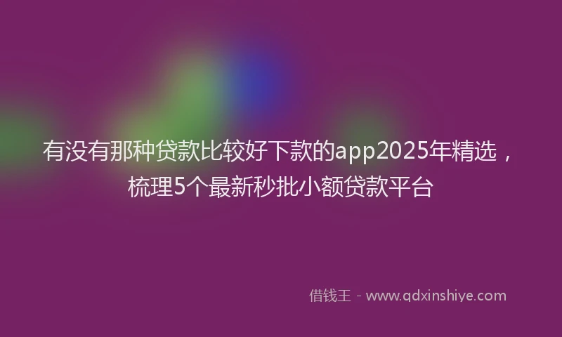 有没有那种贷款比较好下款的app2025年精选，梳理5个最新秒批小额贷款平台