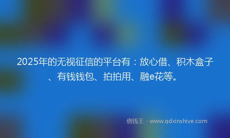 2025年的无视征信的平台有：放心借、积木盒子、有钱钱包、拍拍用、融e花等。