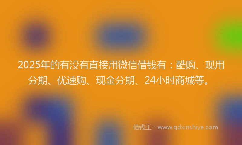2025年的有没有直接用微信借钱有：酷购、现用分期、优速购、现金分期、24小时商城等。