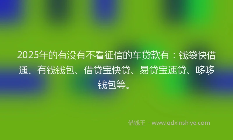 2025年的有没有不看征信的车贷款有：钱袋快借通、有钱钱包、借贷宝快贷、易贷宝速贷、哆哆钱包等。