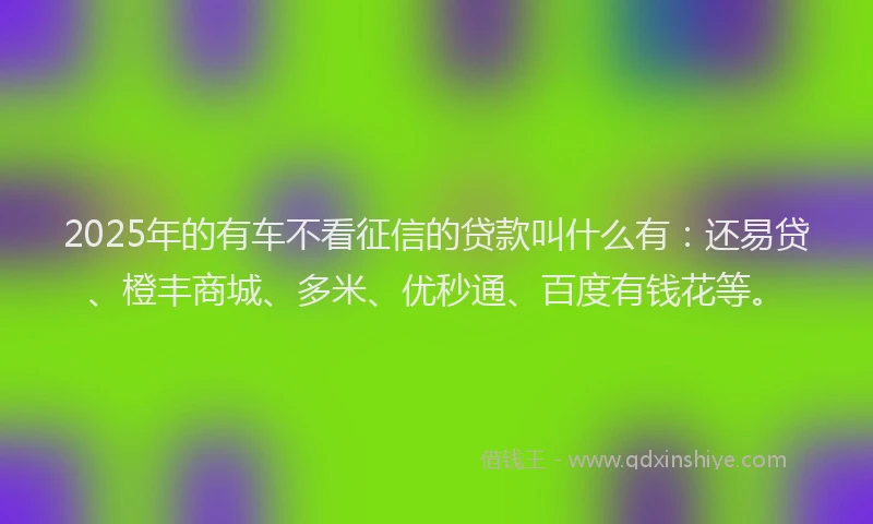 2025年的有车不看征信的贷款叫什么有：还易贷、橙丰商城、多米、优秒通、百度有钱花等。