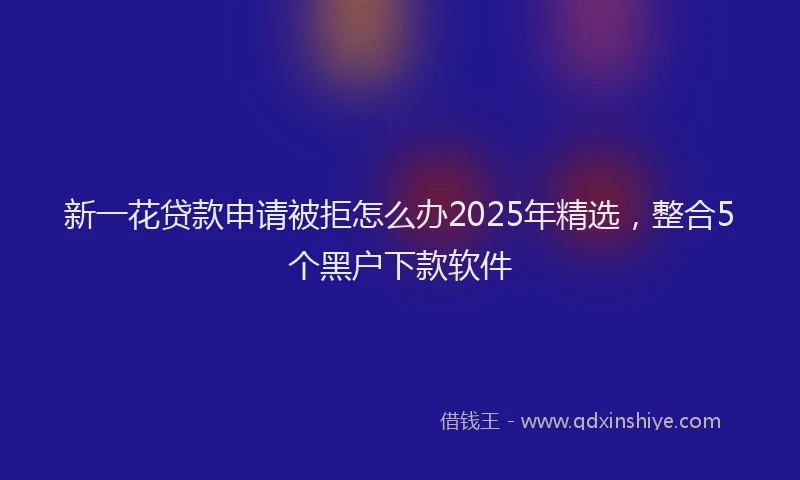 新一花贷款申请被拒怎么办2025年精选，整合5个黑户下款软件