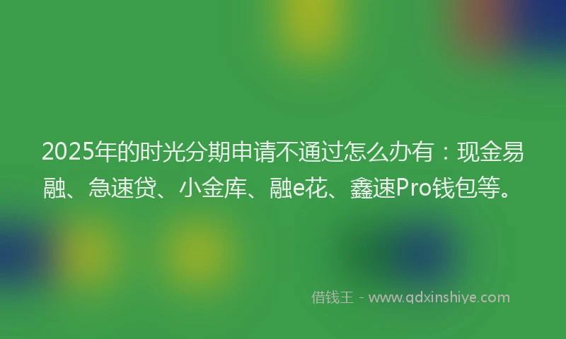 2025年的时光分期申请不通过怎么办有：现金易融、急速贷、小金库、融e花、鑫速Pro钱包等。