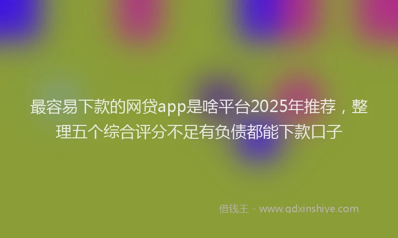 最容易下款的网贷app是啥平台2025年推荐，整理五个综合评分不足有负债都能下款口子