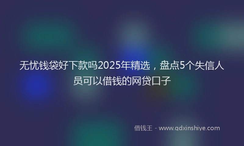 无忧钱袋好下款吗2025年精选，盘点5个失信人员可以借钱的网贷口子