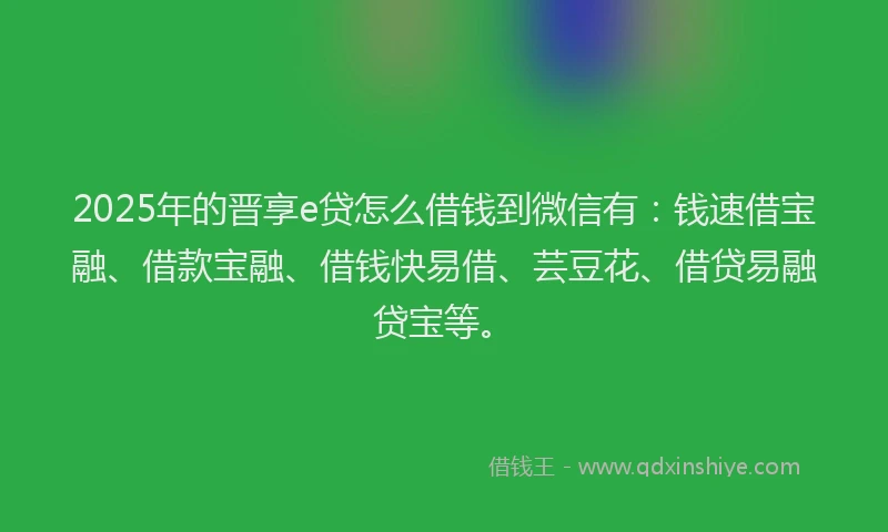 2025年的晋享e贷怎么借钱到微信有：钱速借宝融、借款宝融、借钱快易借、芸豆花、借贷易融贷宝等。