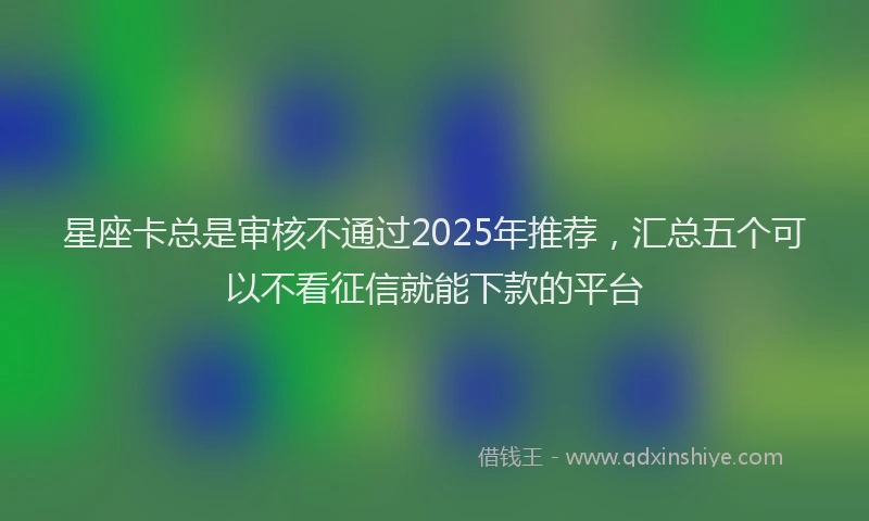 星座卡总是审核不通过2025年推荐，汇总五个可以不看征信就能下款的平台