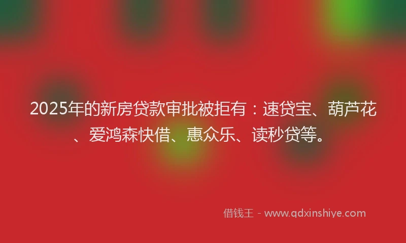 2025年的新房贷款审批被拒有：速贷宝、葫芦花、爱鸿森快借、惠众乐、读秒贷等。