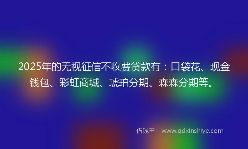 2025年的无视征信不收费贷款有：口袋花、现金钱包、彩虹商城、琥珀分期、森森分期等。