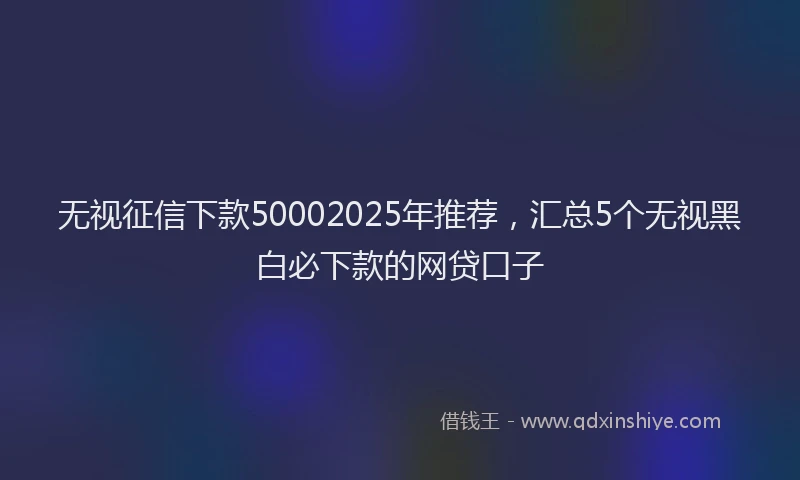 无视征信下款50002025年推荐，汇总5个无视黑白必下款的网贷口子