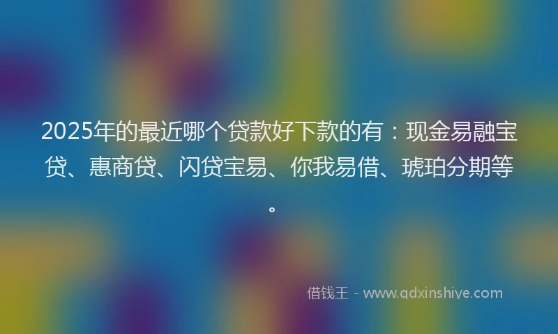 2025年的最近哪个贷款好下款的有：现金易融宝贷、惠商贷、闪贷宝易、你我易借、琥珀分期等。