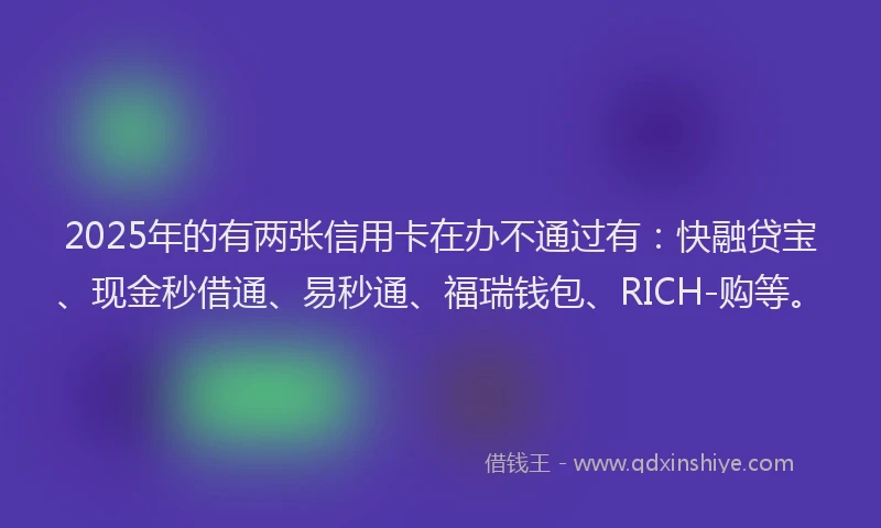 2025年的有两张信用卡在办不通过有：快融贷宝、现金秒借通、易秒通、福瑞钱包、RICH-购等。