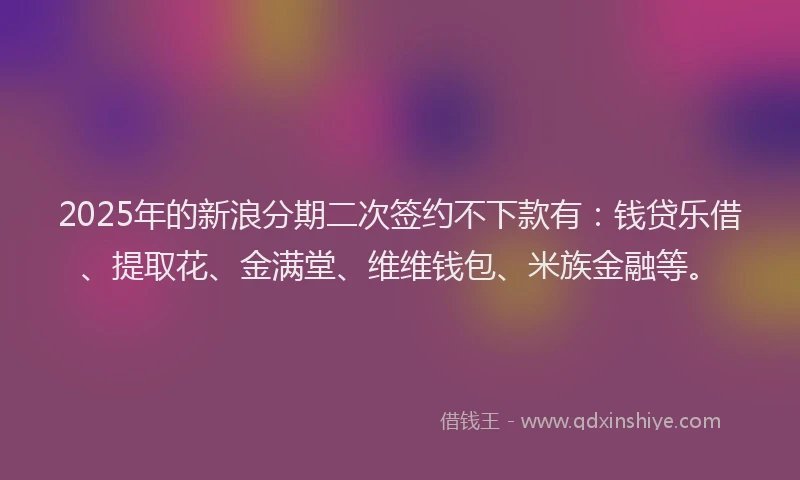 2025年的新浪分期二次签约不下款有：钱贷乐借、提取花、金满堂、维维钱包、米族金融等。