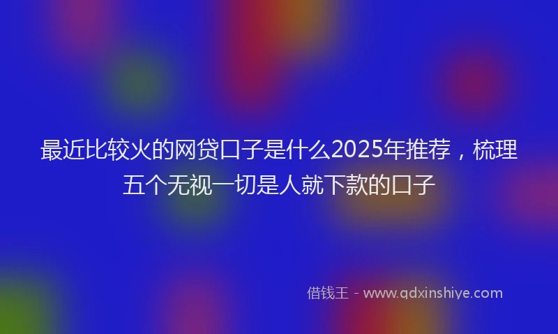 最近比较火的网贷口子是什么2025年推荐，梳理五个无视一切是人就下款的口子