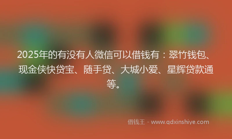 2025年的有没有人微信可以借钱有：翠竹钱包、现金侠快贷宝、随手贷、大城小爱、星辉贷款通等。