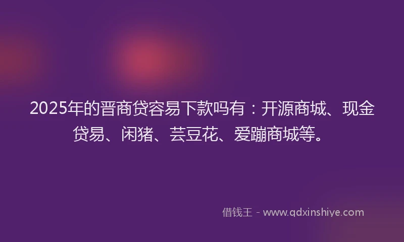 2025年的晋商贷容易下款吗有：开源商城、现金贷易、闲猪、芸豆花、爱蹦商城等。