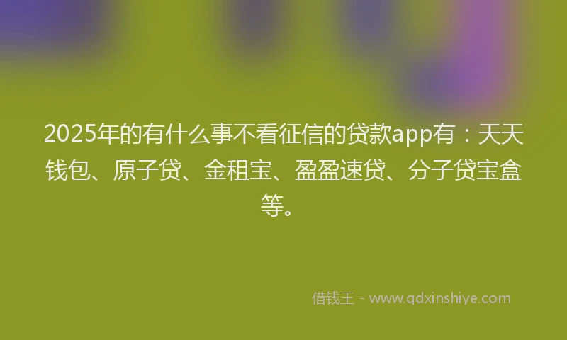 2025年的有什么事不看征信的贷款app有：天天钱包、原子贷、金租宝、盈盈速贷、分子贷宝盒等。