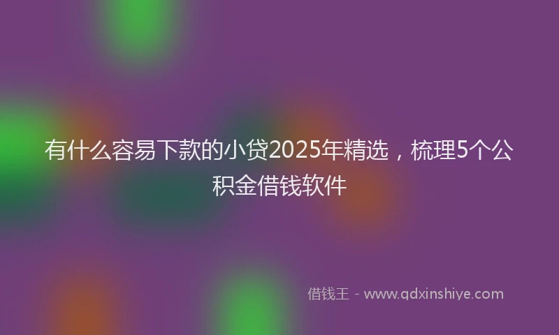 有什么容易下款的小贷2025年精选，梳理5个公积金借钱软件