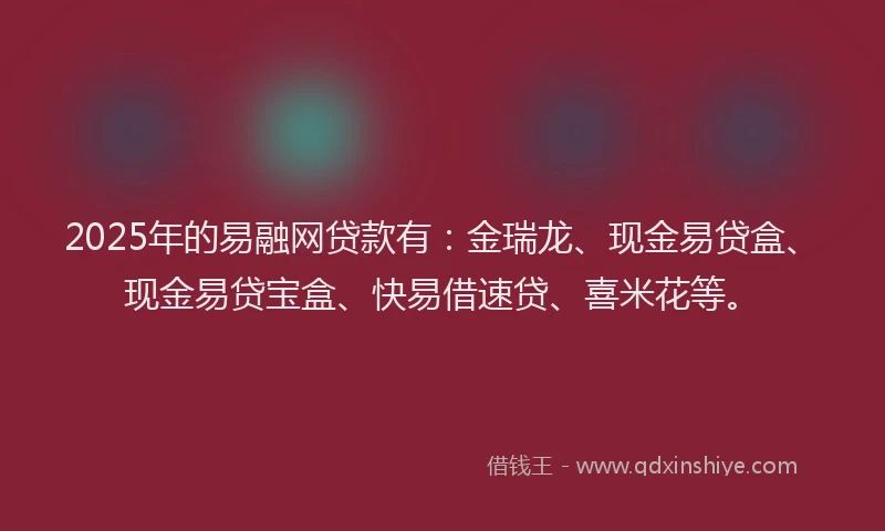 2025年的易融网贷款有：金瑞龙、现金易贷盒、现金易贷宝盒、快易借速贷、喜米花等。