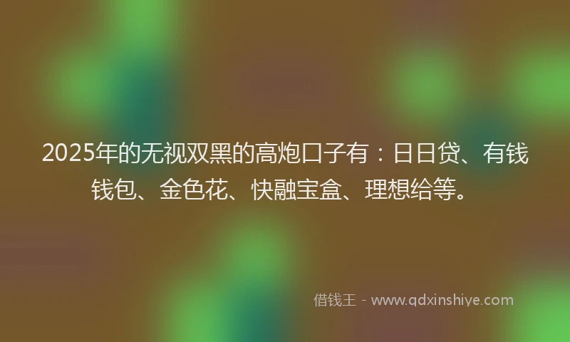 2025年的无视双黑的高炮口子有：日日贷、有钱钱包、金色花、快融宝盒、理想给等。