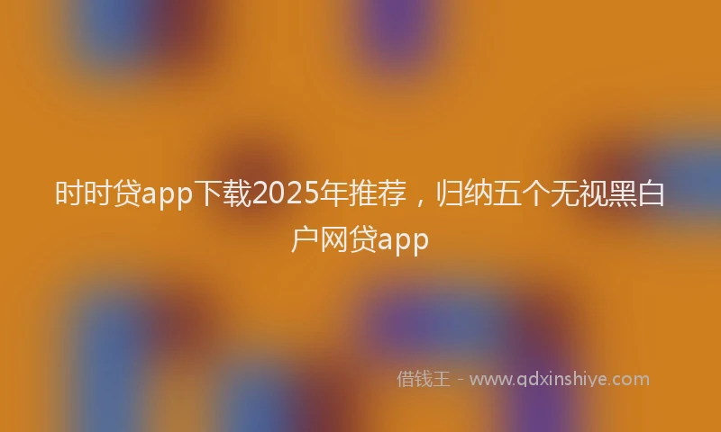 时时贷app下载2025年推荐，归纳五个无视黑白户网贷app