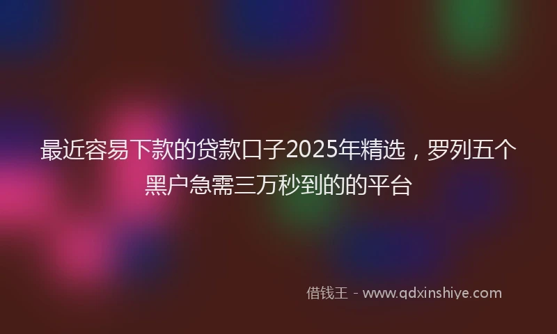 最近容易下款的贷款口子2025年精选，罗列五个黑户急需三万秒到的的平台