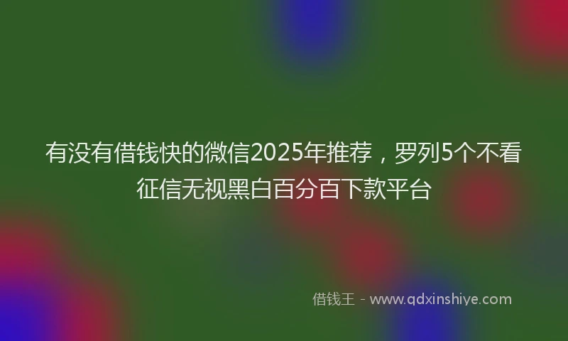 有没有借钱快的微信2025年推荐，罗列5个不看征信无视黑白百分百下款平台