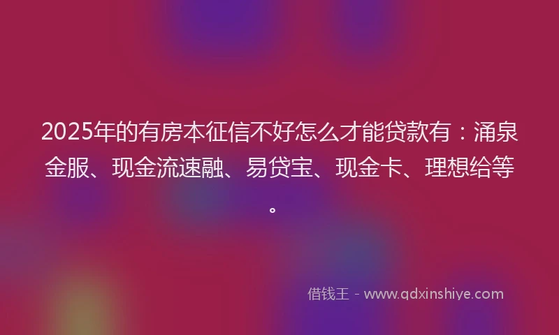 2025年的有房本征信不好怎么才能贷款有：涌泉金服、现金流速融、易贷宝、现金卡、理想给等。
