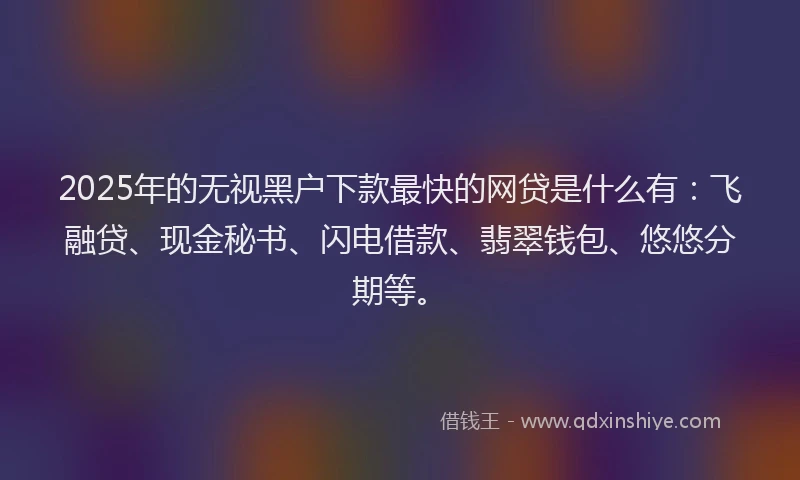 2025年的无视黑户下款最快的网贷是什么有：飞融贷、现金秘书、闪电借款、翡翠钱包、悠悠分期等。
